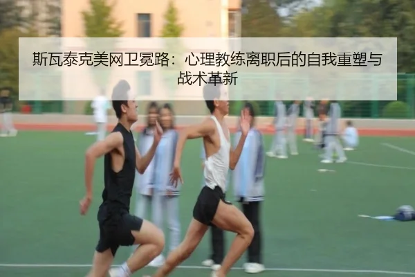 斯瓦泰克美网卫冕路：心理教练离职后的自我重塑与战术革新