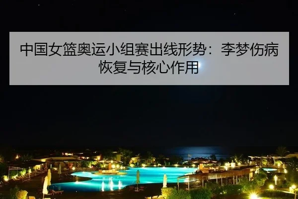 中国女篮奥运小组赛出线形势：李梦伤病恢复与核心作用