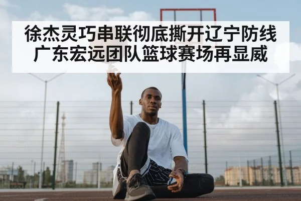 徐杰灵巧串联彻底撕开辽宁防线 广东宏远团队篮球赛场再显威